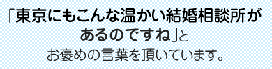 「東京にもこんな温かい結婚相談所があるのですね｣とお褒めの言葉を頂いています。